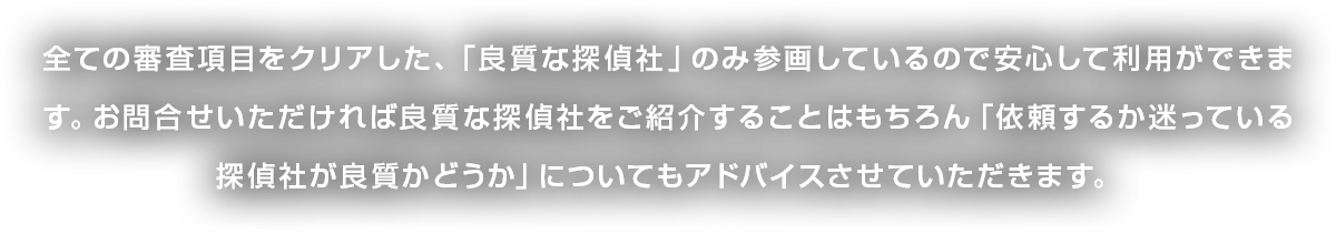 全ての審査項目をクリアした、「良質な探偵社」のみ参画しているので安心して利用ができます。お問合せいただければ良質な探偵社をご紹介することはもちろん「依頼するか迷っている探偵社が良質かどうか」についてもアドバイスさせていただきます。