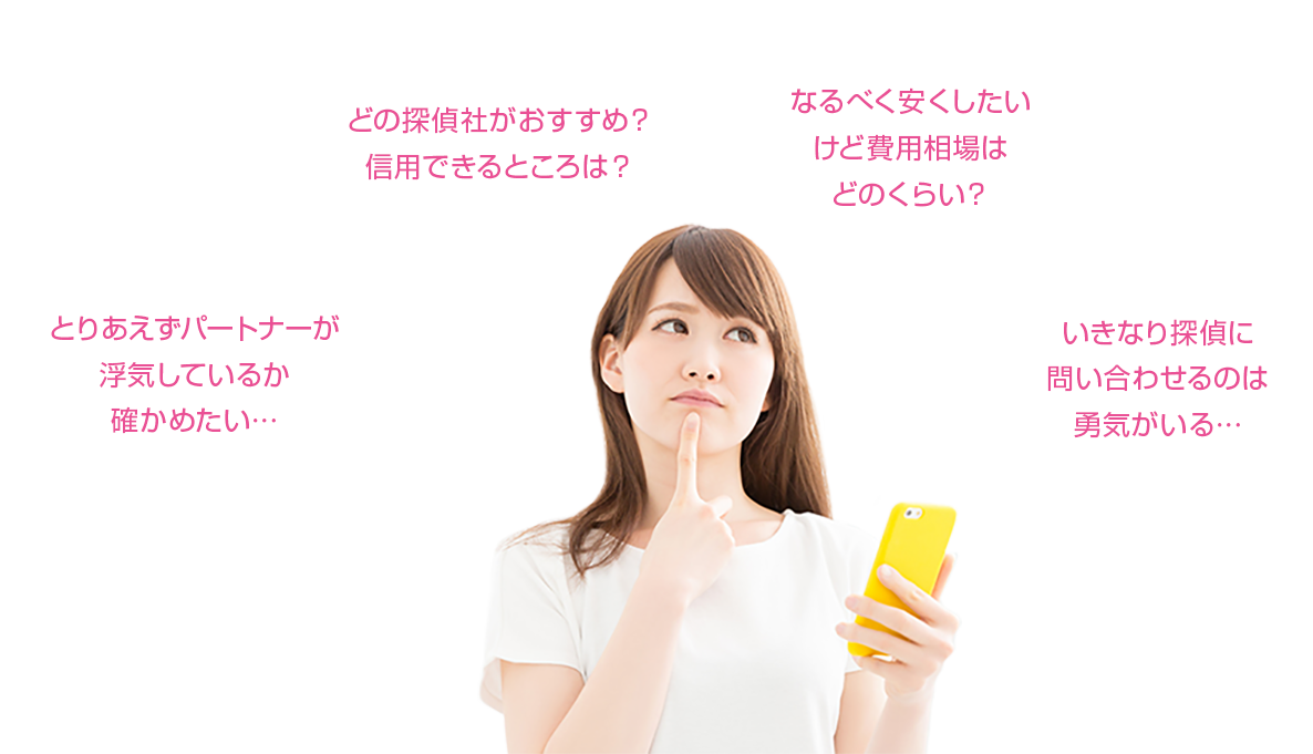 「とりあえずパートナーが浮気しているか確かめたい」「信頼できる探偵社の見分け方って？なるべく安くしたい費用相場ってどのくらい？」「いきなり探偵に問い合わせるのは勇気がいる」等不安なことばかり